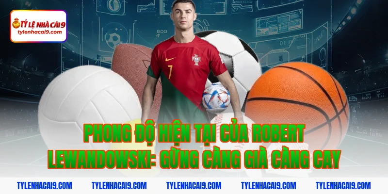 Phong độ hiện tại của Robert Lewandowski: Gừng càng già càng cay