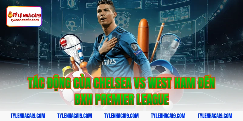 Tác động của Chelsea vs West Ham đến BXH Premier League